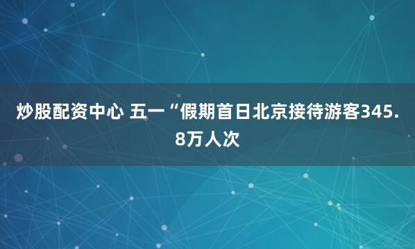 炒股配资中心 五一“假期首日北京接待游客345.8万人次