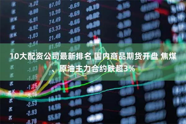 10大配资公司最新排名 国内商品期货开盘 焦煤、原油主力合约跌超3%