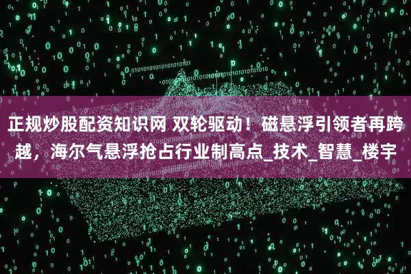 正规炒股配资知识网 双轮驱动！磁悬浮引领者再跨越，海尔气悬浮抢占行业制高点_技术_智慧_楼宇