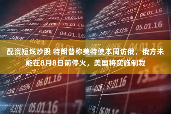 配资短线炒股 特朗普称美特使本周访俄，俄方未能在8月8日前停火，美国将实施制裁