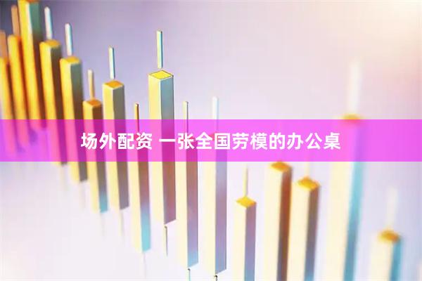 场外配资 一张全国劳模的办公桌