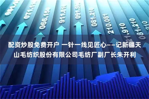 配资炒股免费开户 一针一线见匠心——记新疆天山毛纺织股份有限公司毛纺厂副厂长朱开利