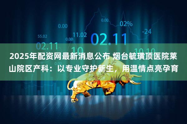 2025年配资网最新消息公布 烟台毓璜顶医院莱山院区产科：以专业守护新生，用温情点亮孕育
