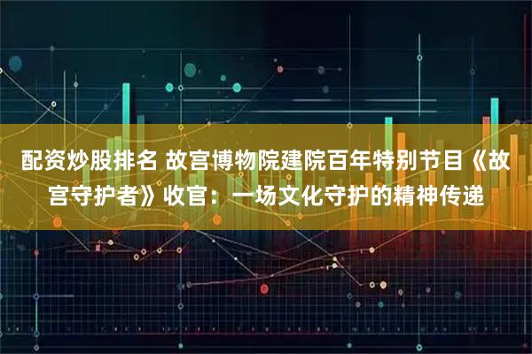 配资炒股排名 故宫博物院建院百年特别节目《故宫守护者》收官：一场文化守护的精神传递